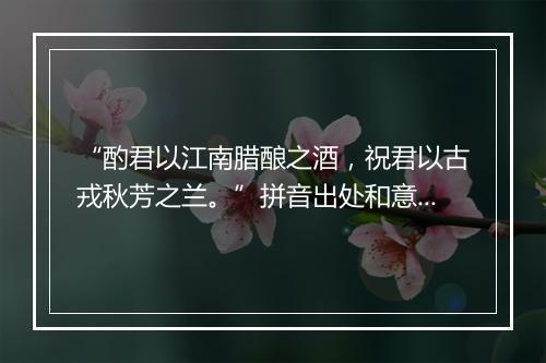 “酌君以江南腊酿之酒，祝君以古戎秋芳之兰。”拼音出处和意思