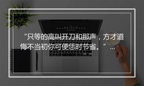 “只等的高叫开刀和那声，方才道悔不当初你可便恁时节省。”拼音出处和意思