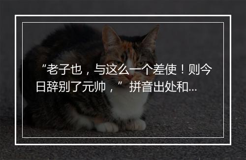 “老子也，与这么一个差使！则今日辞别了元帅，”拼音出处和意思