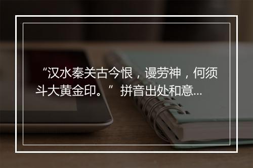 “汉水秦关古今恨，谩劳神，何须斗大黄金印。”拼音出处和意思