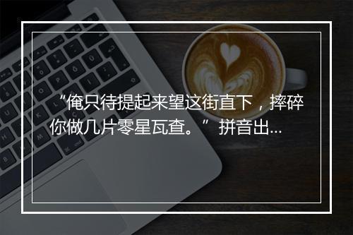 “俺只待提起来望这街直下，摔碎你做几片零星瓦查。”拼音出处和意思