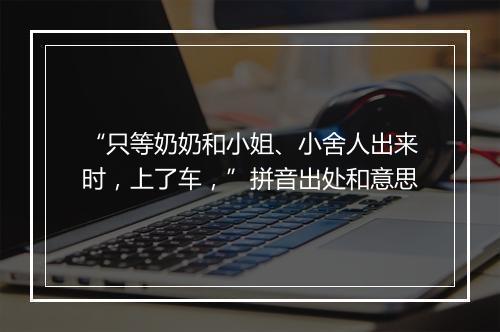 “只等奶奶和小姐、小舍人出来时，上了车，”拼音出处和意思