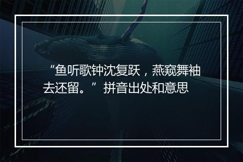 “鱼听歌钟沈复跃，燕窥舞袖去还留。”拼音出处和意思