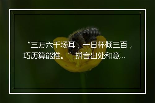 “三万六千场耳，一日杯倾三百，巧历算能推。”拼音出处和意思