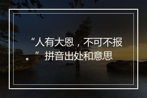 “人有大恩，不可不报。”拼音出处和意思