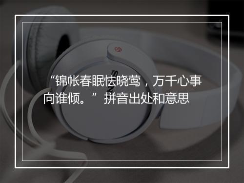 “锦帐春眠怯晓莺，万千心事向谁倾。”拼音出处和意思