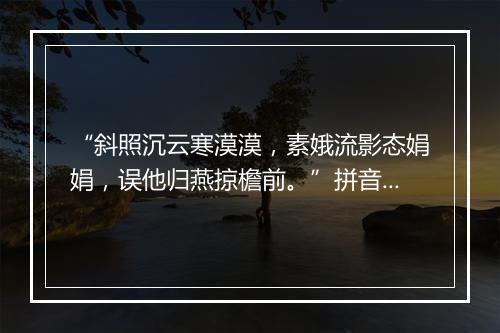 “斜照沉云寒漠漠，素娥流影态娟娟，误他归燕掠檐前。”拼音出处和意思