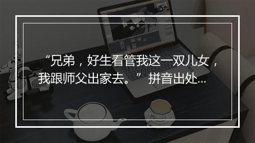 “兄弟，好生看管我这一双儿女，我跟师父出家去。”拼音出处和意思