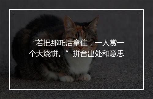 “若把那吒活拿住，一人赏一个大烧饼。”拼音出处和意思