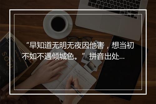 “早知道无明无夜因他害，想当初不如不遇倾城色。”拼音出处和意思