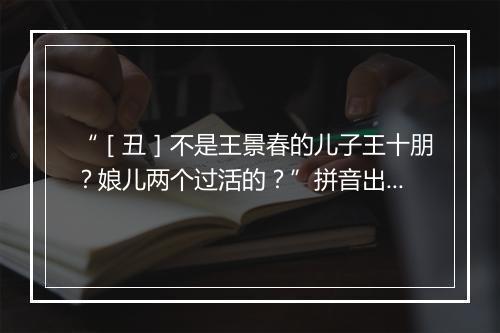 “［丑］不是王景春的儿子王十朋？娘儿两个过活的？”拼音出处和意思