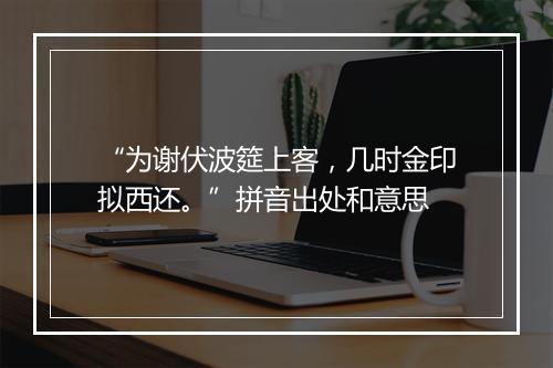 “为谢伏波筵上客，几时金印拟西还。”拼音出处和意思