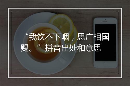 “我饮不下咽，思广相国赐。”拼音出处和意思