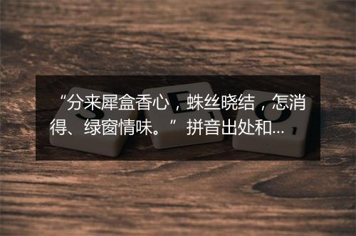 “分来犀盒香心，蛛丝晓结，怎消得、绿窗情味。”拼音出处和意思