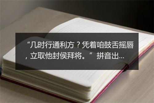 “几时行通利方？凭着咱鼓舌摇唇，立取他封侯拜将。”拼音出处和意思