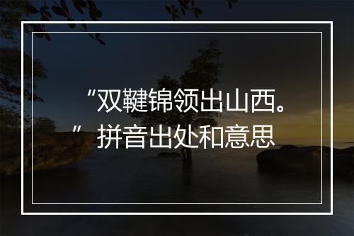 “双鞬锦领出山西。”拼音出处和意思