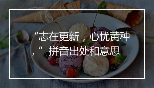 “志在更新，心忧黄种，”拼音出处和意思