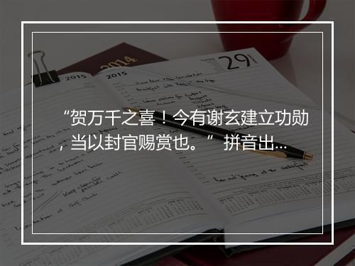 “贺万千之喜！今有谢玄建立功勋，当以封官赐赏也。”拼音出处和意思