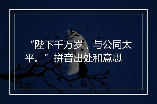 “陛下千万岁，与公同太平。”拼音出处和意思