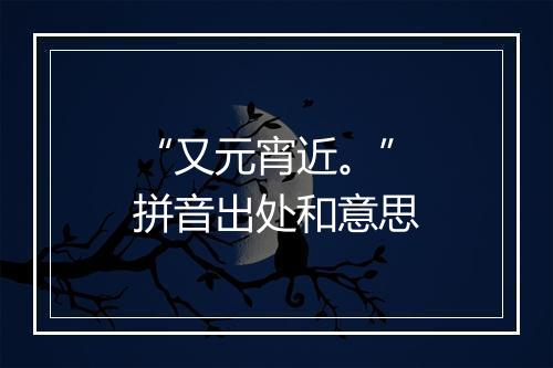 “又元宵近。”拼音出处和意思