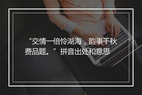 “交情一倍怜湖海，韵事千秋费品题。”拼音出处和意思