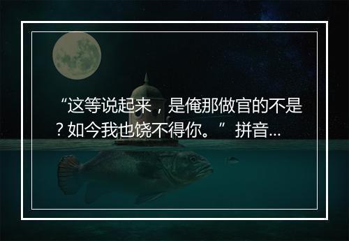 “这等说起来，是俺那做官的不是？如今我也饶不得你。”拼音出处和意思