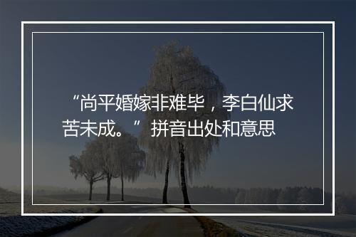 “尚平婚嫁非难毕，李白仙求苦未成。”拼音出处和意思