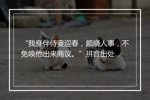 “我身伴侍妾迎春，颇晓人事，不免唤他出来商议。”拼音出处和意思