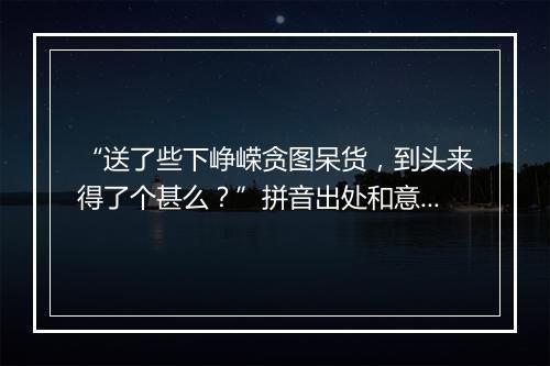 “送了些下峥嵘贪图呆货，到头来得了个甚么？”拼音出处和意思