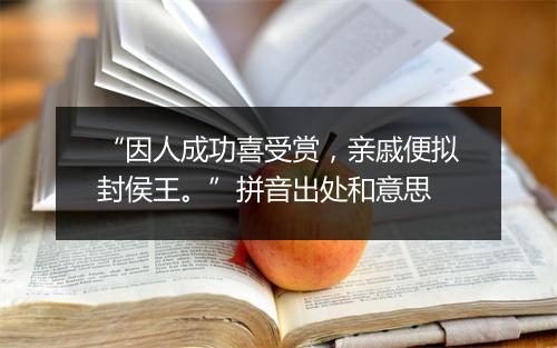 “因人成功喜受赏，亲戚便拟封侯王。”拼音出处和意思