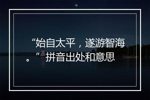 “始自太平，遂游智海。”拼音出处和意思