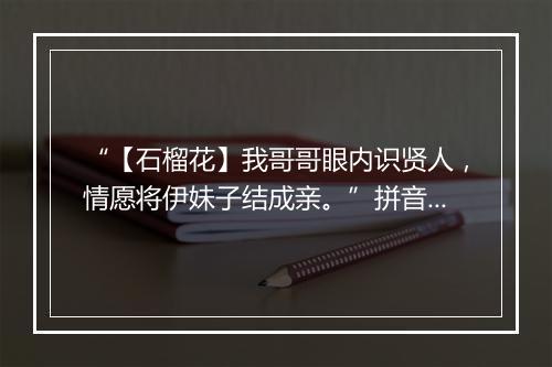 “【石榴花】我哥哥眼内识贤人，情愿将伊妹子结成亲。”拼音出处和意思