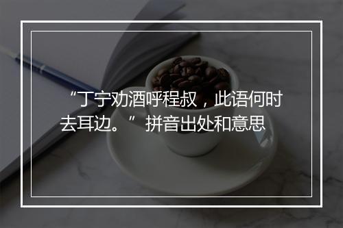 “丁宁劝酒呼程叔，此语何时去耳边。”拼音出处和意思