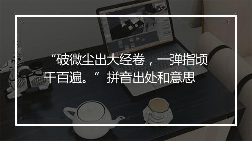 “破微尘出大经卷，一弹指顷千百遍。”拼音出处和意思