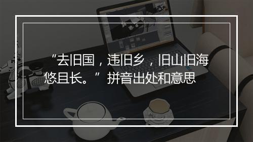 “去旧国，违旧乡，旧山旧海悠且长。”拼音出处和意思