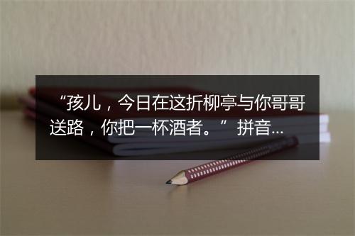 “孩儿，今日在这折柳亭与你哥哥送路，你把一杯酒者。”拼音出处和意思