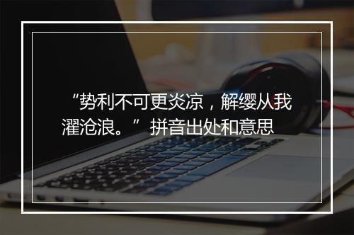 “势利不可更炎凉，解缨从我濯沧浪。”拼音出处和意思