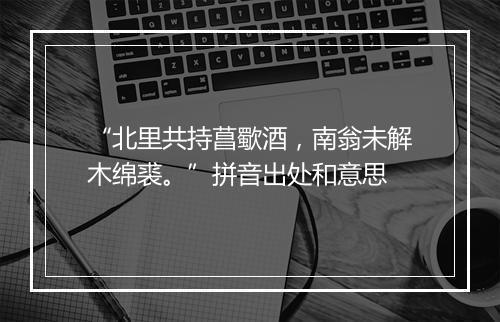 “北里共持菖歜酒，南翁未解木绵裘。”拼音出处和意思