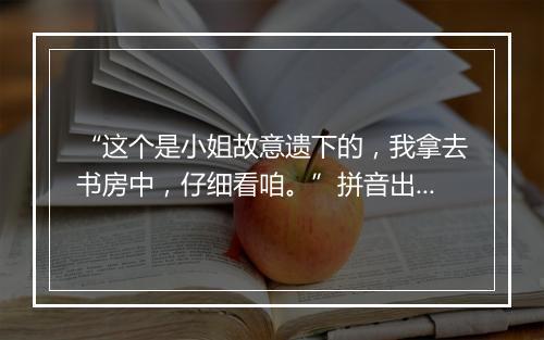 “这个是小姐故意遗下的，我拿去书房中，仔细看咱。”拼音出处和意思