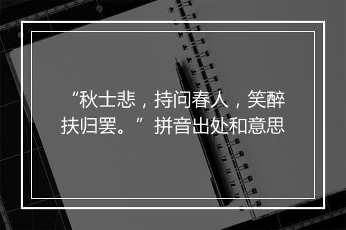 “秋士悲，持问春人，笑醉扶归罢。”拼音出处和意思