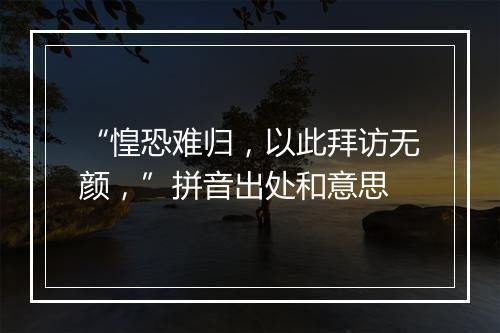 “惶恐难归，以此拜访无颜，”拼音出处和意思