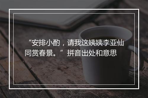 “安排小酌，请我这姨姨李亚仙同赏春景。”拼音出处和意思