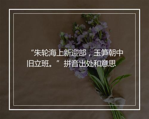 “朱轮海上新迎部，玉笋朝中旧立班。”拼音出处和意思